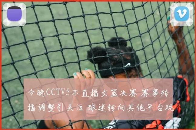今晚CCTV5不直播女篮决赛 赛事转播调整引关注 球迷转向其他平台观看